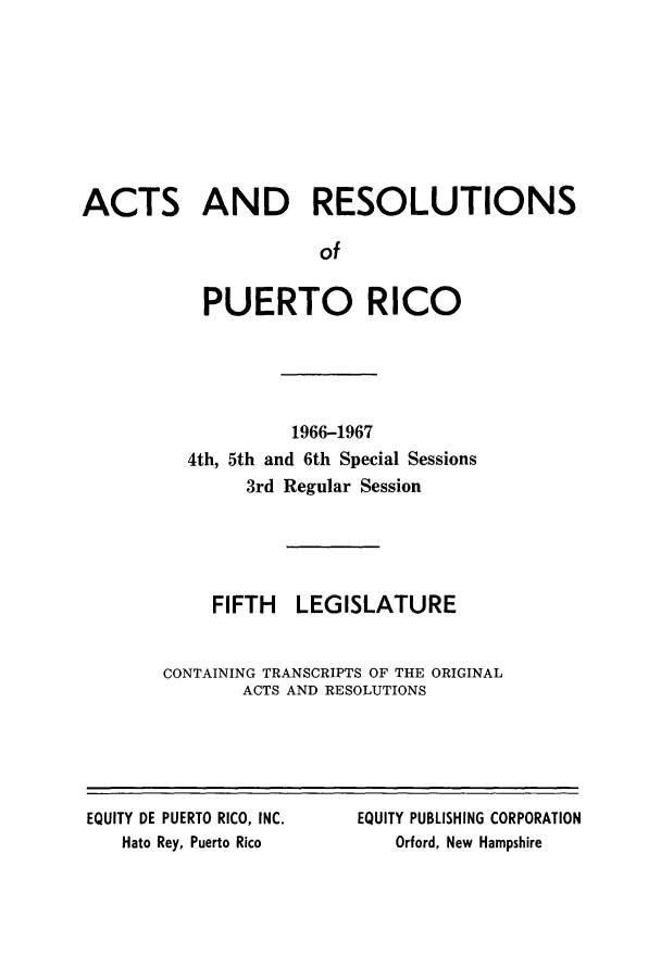 handle is hein.ssl/sspr0120 and id is 1 raw text is: ACTS AND RESOLUTIONS
of
PUERTO RICO

1966-1967
4th, 5th and 6th Special Sessions
3rd Regular Session
FIFTH LEGISLATURE
CONTAINING TRANSCRIPTS OF THE ORIGINAL
ACTS AND RESOLUTIONS

EQUITY DE PUERTO RICO, INC.
Hato Rey, Puerto Rico

EQUITY PUBLISHING CORPORATION
Orford, New Hampshire


