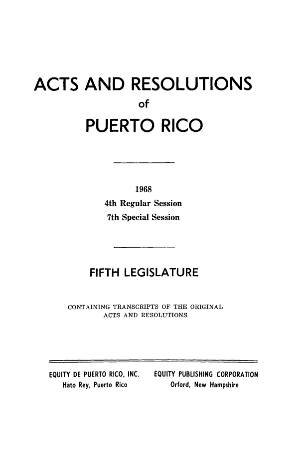 handle is hein.ssl/sspr0121 and id is 1 raw text is: ACTS AND RESOLUTIONS
of
PUERTO RICO

1968
4th Regular Session
7th Special Session
FIFTH LEGISLATURE
CONTAINING TRANSCRIPTS OF THE ORIGINAL
ACTS AND RESOLUTIONS

EQUITY DE PUERTO RICO, INC.
Hato Rey, Puerto Rico

EQUITY PUBLISHING CORPORATION
Orford, New Hampshire


