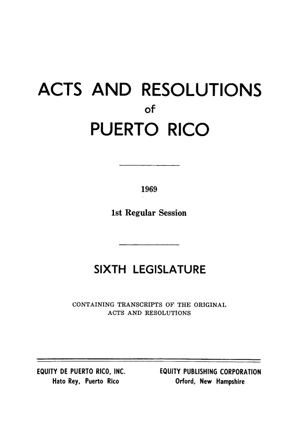 handle is hein.ssl/sspr0122 and id is 1 raw text is: ACTS AND RESOLUTIONS
of
PUERTO RICO

1969

1st Regular Session
SIXTH LEGISLATURE
CONTAINING TRANSCRIPTS OF THE ORIGINAL
ACTS AND RESOLUTIONS

EQUITY DE PUERTO RICO, INC.
Hato Rey, Puerto Rico

EQUITY PUBLISHING CORPORATION
Orford, New Hampshire


