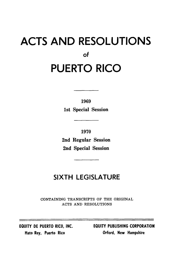 handle is hein.ssl/sspr0123 and id is 1 raw text is: ACTS AND RESOLUTIONS
of
PUERTO RICO

1969
1st Special Session
1970
2nd Regular Session
2nd Special Session
SIXTH LEGISLATURE
CONTAINING TRANSCRIPTS OF THE ORIGINAL
ACTS AND RESOLUTIONS

EQUITY DE PUERTO RICO, INC.
Hato Rey, Puerto Rico

EQUITY PUBLISHING CORPORATION
Orford, New Hampshire


