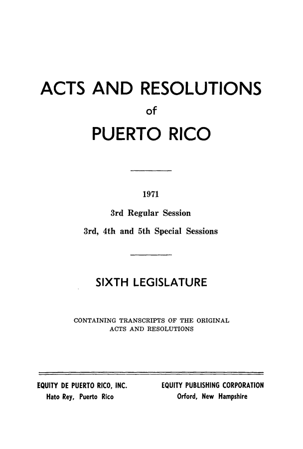 handle is hein.ssl/sspr0124 and id is 1 raw text is: ACTS AND RESOLUTIONS
of
PUERTO RICO

1971

3rd Regular Session
3rd, 4th and 5th Special Sessions
SIXTH LEGISLATURE
CONTAINING TRANSCRIPTS OF THE ORIGINAL
ACTS AND RESOLUTIONS

EQUITY DE PUERTO RICO, INC.
Hato Rey, Puerto Rico

EQUITY PUBLISHING CORPORATION
Orford, New Hampshire


