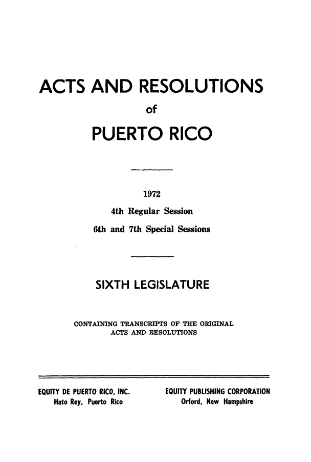 handle is hein.ssl/sspr0125 and id is 1 raw text is: ACTS AND RESOLUTIONS
of
PUERTO RICO

1972

4th Regular Session
6th and 7th Special Sessions
SIXTH LEGISLATURE
CONTAINING TRANSCRIPTS OF THE ORIGINAL
ACTS AND RESOLUTIONS

EQUITY DE PUERTO RICO, INC.
Hato Rey, Puerto Rico

EQUITY PUBLISHING CORPORATION
Orford, New Hampshire


