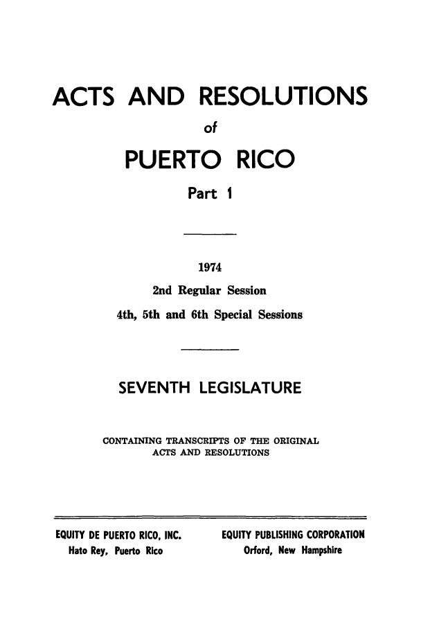 handle is hein.ssl/sspr0127 and id is 1 raw text is: ACTS AND RESOLUTIONS
of
PUERTO RICO
Part I

1974

2nd Regular Session
4th, 5th and 6th Special Sessions
SEVENTH LEGISLATURE
CONTAINING TRANSCRIPTS OF THE ORIGINAL
ACTS AND RESOLUTIONS

EQUITY DE PUERTO RICO, INC.
Hato Rey, Puerto Rico

EQUITY PUBLISHING CORPORATION
Orford, New Hampshire


