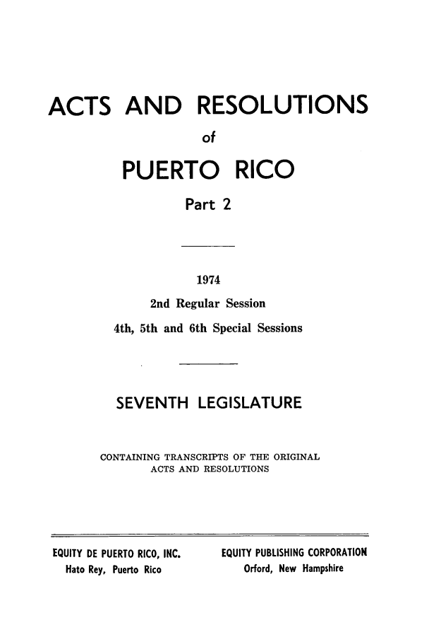 handle is hein.ssl/sspr0128 and id is 1 raw text is: ACTS AND RESOLUTIONS
of
PUERTO RICO
Part 2

1974

2nd Regular Session
4th, 5th and 6th Special Sessions
SEVENTH LEGISLATURE
CONTAINING TRANSCRIPTS OF THE ORIGINAL
ACTS AND RESOLUTIONS

EQUITY DE PUERTO RICO, INC.
Hato Rey, Puerto Rico

EQUITY PUBLISHING CORPORATION
Orford, New Hampshire



