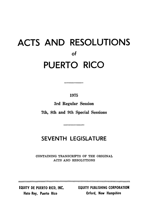 handle is hein.ssl/sspr0129 and id is 1 raw text is: ACTS AND RESOLUTIONS
of
PUERTO RICO
1975
3rd Regular Session
7th, 8th and 9th Special Sessions
SEVENTH LEGISLATURE
CONTAINING TRANSCRIPTS OF THE ORIGINAL
ACTS AND RESOLUTIONS
EQUITY DE PUERTO RICO, INC.   EQUITY PUBLISHING CORPORATION
Hato Rey, Puerto Rico           Orford, New Hampshire


