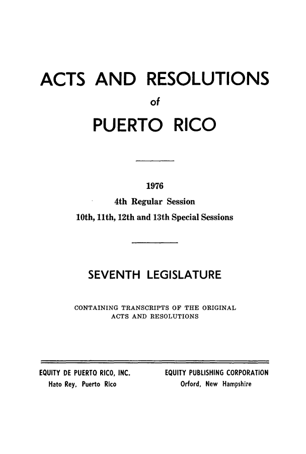 handle is hein.ssl/sspr0130 and id is 1 raw text is: ACTS AND RESOLUTIONS
of
PUERTO RICO

1976

4th Regular Session
10th, 11th, 12th and 13th Special Sessions
SEVENTH LEGISLATURE
CONTAINING TRANSCRIPTS OF THE ORIGINAL
ACTS AND RESOLUTIONS

EQUITY DE PUERTO RICO, INC.
Hato Rey, Puerto Rico

EQUITY PUBLISHING CORPORATION
Orford, New Hampshire


