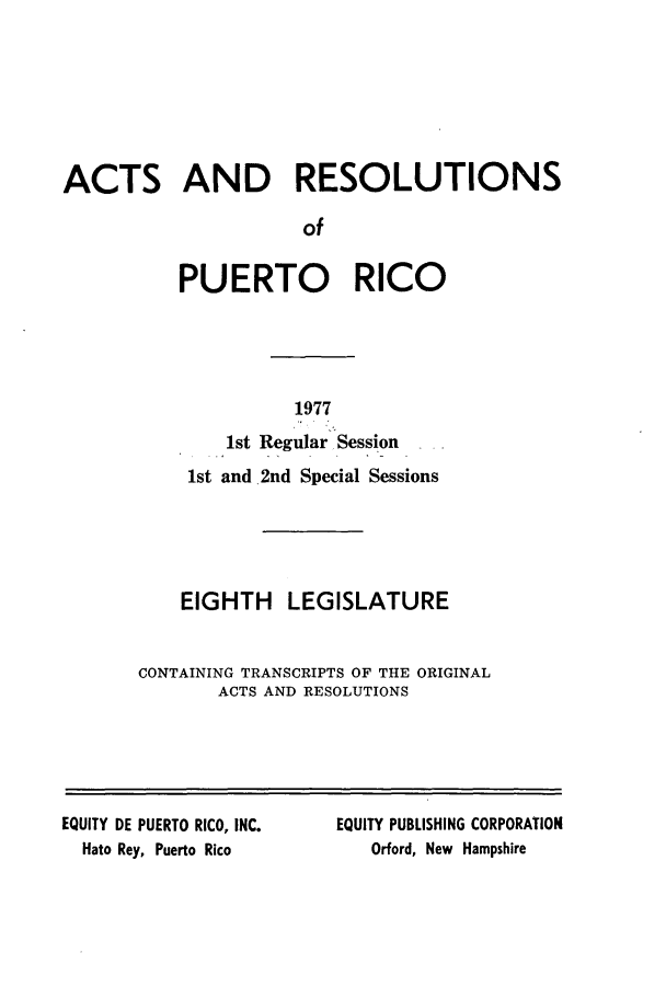 handle is hein.ssl/sspr0131 and id is 1 raw text is: ACTS AND RESOLUTIONS
of
PUERTO RICO

1977

1st Regular Session
1st and 2nd Special Sessions
EIGHTH LEGISLATURE
CONTAINING TRANSCRIPTS OF THE ORIGINAL
ACTS AND RESOLUTIONS

EQUITY DE PUERTO RICO, INC.
Hato Rey, Puerto Rico

EQUITY PUBLISHING CORPORATION
Orford, New Hampshire


