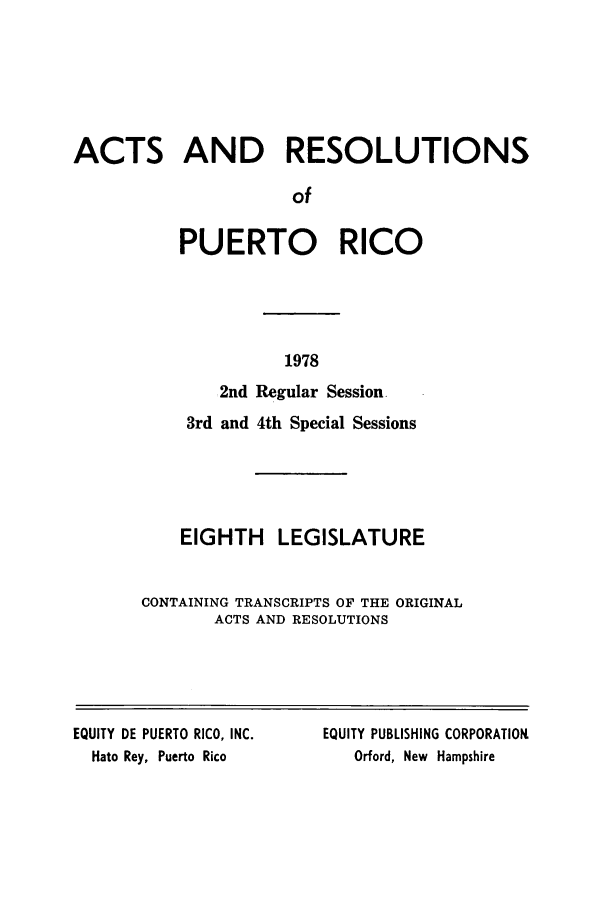 handle is hein.ssl/sspr0132 and id is 1 raw text is: ACTS AND RESOLUTIONS
of
PUERTO RICO

2nd
3rd and

1978
Regular Session.
4th Special Sessions

EIGHTH LEGISLATURE
CONTAINING TRANSCRIPTS OF THE ORIGINAL
ACTS AND RESOLUTIONS

EQUITY DE PUERTO RICO, INC.
Hato Rey, Puerto Rico

EQUITY PUBLISHING CORPORATION
Orford, New Hampshire


