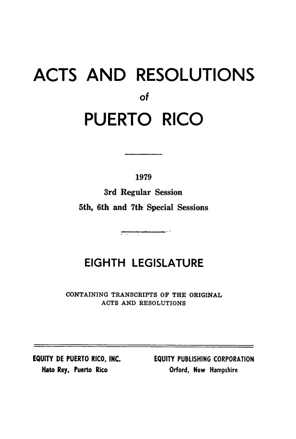 handle is hein.ssl/sspr0133 and id is 1 raw text is: ACTS AND RESOLUTIONS
of
PUERTO RICO

1979

3rd Regular Session
5th, 6th and 7th Special Sessions
EIGHTH LEGISLATURE
CONTAINING TRANSCRIPTS OF THE ORIGINAL
ACTS AND RESOLUTIONS

EQUITY DE PUERTO RICO, INC.
Hato Rey, Puerto Rico

EQUITY PUBLISHING CORPORATION
Orford, New Hampshire


