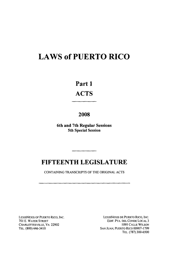 handle is hein.ssl/sspr0134 and id is 1 raw text is: LAWS of PUERTO RICO
Part 1
ACTS
2008
6th and 7th Regular Sessions
5th Special Session

FIFTEENTH LEGISLATURE
CONTAINING TRANSCRIPTS OF THE ORIGINAL ACTS

LEXISNEXIS OF PUERTO RICo, INC.
701 E. WATER STREET
CHARLOTTESVILLE, VA 22902
TEL. (800) 446-3410

LEXISNEXIS DE PUERTO Rico, INC.
EDIF. PTA. DEL CONDE LOCAL 3
1095 CALLE WILSON
SAN JUAN, PUERTO Rico 00907-1799
TEL. (787) 300-6500



