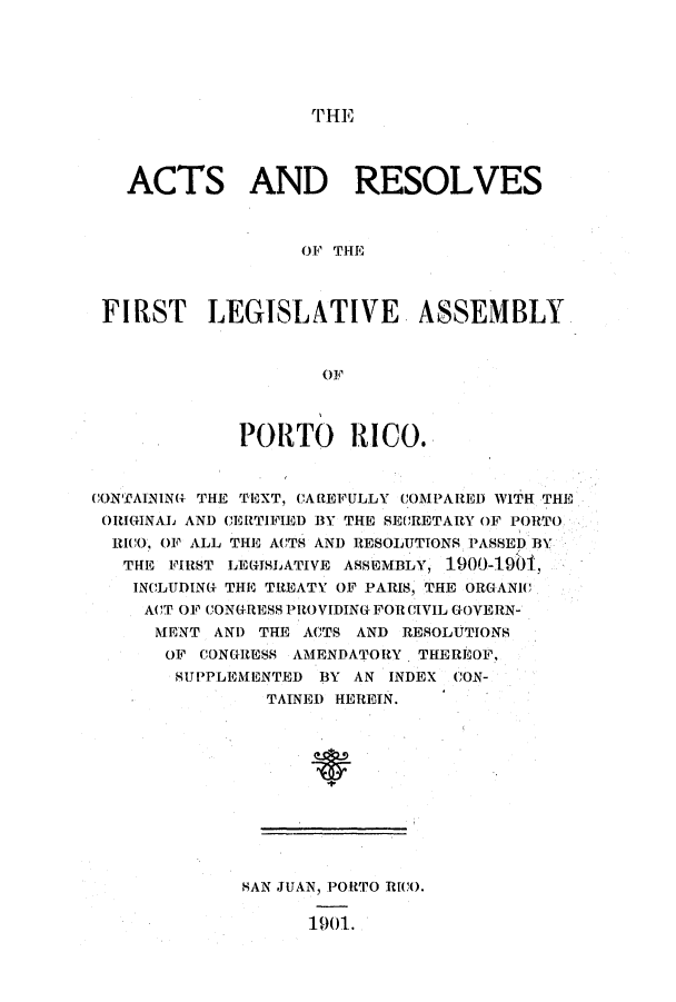 handle is hein.ssl/sspr0137 and id is 1 raw text is: T HE

ACTS AND RESOLVES
OF THE
FIRST LEGISLATIVE ASSEMBLY
OF
PORTO RICO.
CONTAINING THE TEXT, CAIFULLY COMPARED WITH THE
ORIGINAL AND CERTIFIED 3Y THE SECRETARY OF PORTO
RICO, OF ALL THE ACTS AND RESOLUTIONS PASSED BY
THE FIRST LEGISLATIVE ASSEMBLY, 1.900-1901,
INCLUDING THE TREATY OF PARIS, THE ORGANIC
ACT OF CONGRESS PROVIDING FOR CIVIL GOVERN-
MENT AN!) THE ACTS AND RESOLUTIONS
OF CONGRESS AMENDATORY. THEREOF,
SUPPLEMENTED BY AN INDEX CON-
TAINED HEREIN.

HAN JUAN, PORTO RICO.
1901.



