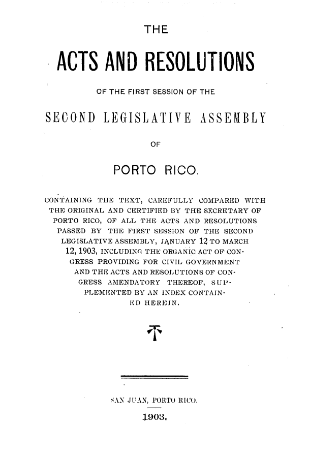 handle is hein.ssl/sspr0138 and id is 1 raw text is: THE

ACTS AND RESOLUTIONS
OF THE FIRST SESSION OF THE
SECOND LEGISLATIVE ASSE1BLY
OF
PORTO RICO.
CONTAINING THE TEXT, CARE FULLY COMPARED WITH
THE ORIGINAL AND CERTIFIED BY THE SECRETARY OF
PORTO RICO, OF ALL THE ACTS AND RESOLUTIONS
PASSED BY THE FIRST SESSION OF THE SECOND
LEGISLATIVE ASSEMBLY, JANUARY 12 TO MARCH
12, 1903, INCLUDING THE ORGANIC ACT OF CON-
GRESS PROVIDING FOR CIVIL GOVERNMENT
AND THE ACTS AND RESOLUTIONS OF CON-
GRESS AMENDATORY THEREOF, SUP-
PLEMENTED BY AN INDEX CONTAIN-
ED HEREIN.
8AN JUAN, PORTO RICU.
1903,


