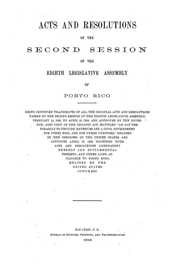handle is hein.ssl/sspr0151 and id is 1 raw text is: ACTS ANI) RESOLUTIONS
OF T1HIE
SECOND      SESSION
OF T'HlE

EIGHTH LEGISLATIVE ASSEMBLY
OF
PORTO RICO

BEING CERTIFIED TRANSCRIPTS OF ALL THE ORIGINAL ACTS AND RESOLUTIONS
PASSED BY THE SECOND SESSION OF THE EIGHTH LEGISLATIVE ASSEMBLY,
FEBRUARY 14, 1916, TO APRIL 13, 1916, AND APPROVED BY THE GOVER-
NOR, ALSO COPY OF THE ORGANIC ACT, ENTITLED AN ACT TEM-
PORARILY TO PROVIDE REVENUES AND A CIVIL GOVERNMENT
FOR PORTO RICO, AND FOR OTHER PURPOSES, ENACTED
BY-THE CONGRESS OF THE UNITED STATES AND
APPROVED APRIL 12, 1900, TOGETHER WITH
ACTS AND RESOLUTIONS AMENDATORY
THEREOF AND SUPPLEMENTAL
THERETO, AND OTHER LAWS AP-
PLICABLE TO PORTO RICO,
ENACTED BY THE
UNITED STATES
CONGRESS

SAN JUAN, P. R.
BUREAU OF SUPPLIES, PRINTING, AND TRANSPORTATION
1916


