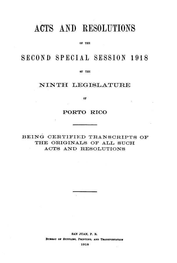 handle is hein.ssl/sspr0155 and id is 1 raw text is: ACTS AND RESOLUTIONS
OF THE
SECOND SPECIAL SESSION 1918
OF THE

NIN TI LEGISLATURE
OF
PORTO RICO

BEING CERTIFIED TRANSCRIPTS OF
THE ORIGINALS OF ALL SUCH
ACTS AND RESOLUTIONS
SAN JUAN, P. R.
BUREAU OF SUPPLIES, PRINTING, AND TRANSPORTATION
1918


