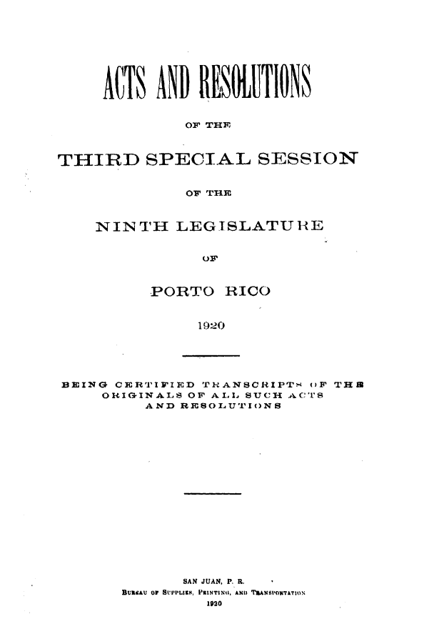 handle is hein.ssl/sspr0157 and id is 1 raw text is: ACTS AND RESOTIONS
OF THE
THIRD SPECIAL SESSION
OF ITHE

NINTH LEGISLATUH-tE
OF
PORTO RICO
1920

BEING CERTIFIED TRANSCRIPTs OF THIB
ORIGINALS OF ALL SUCH ACTS
AND RESOLUTIONS
SAN JUAN, P. R.
BUIsAU or SrPFIssA, PRINTINu, ANn TRANSPOInTATION
1920


