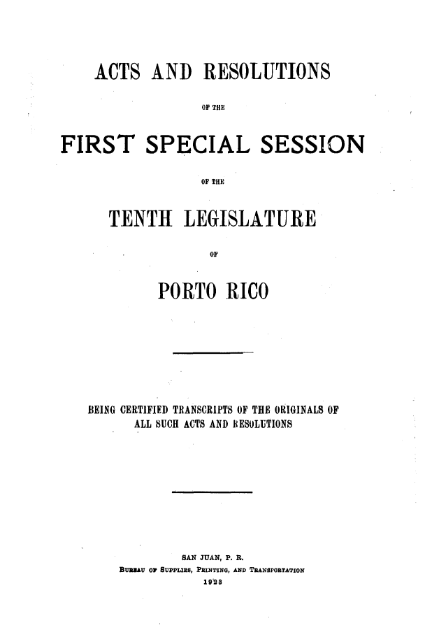 handle is hein.ssl/sspr0160 and id is 1 raw text is: ACTS AND RESOLUTIONS
OF THE
FIRST SPECIAL SESSION
OF THE

TENTH LEGISLATURE
OR
PORTO RICO

BEING CERTIFIED TRANSCRIPTS OF THE ORIGINALS OF
ALL SUCH ACTS AND RESOLUTIONS
SAN JUAN, P. B.
BUREAU or SUPPLIEs, PRINTING, AND TRANSPORTATION
1928


