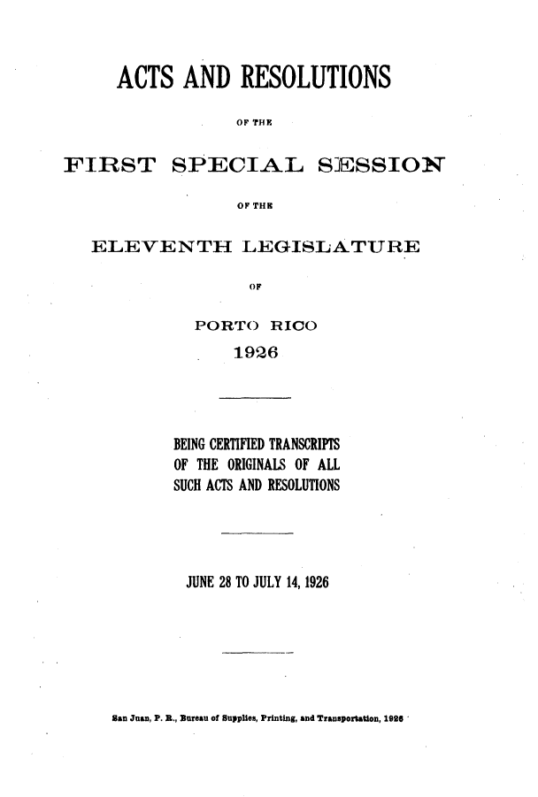 handle is hein.ssl/sspr0163 and id is 1 raw text is: ACTS AND RESOLUTIONS
OF THRI

FIRST

SPECIAL

SESSION

OF TIIK

ELEVENTH LEGISLATURE
OF
PORTO RICO
1926

BEING CERTIFIED TRANSCRIPTS
OF THE ORIGINALS OF ALL
SUCH ACTS AND RESOLUTIONS
JUNE 28 TO JULY 14, 1926

San Juan, P. B., Bureau of Supplies, Printing, and Transportation, 1906


