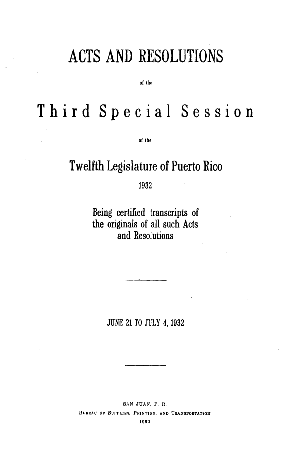 handle is hein.ssl/sspr0171 and id is 1 raw text is: ACTS AND RESOLUTIONS
of the

Third

Special

Session

of the

Twelfth Legislature of Puerto Rico
1932
Being certified transcripts of
the originals of all such Acts
and Resolutions

JUNE 21 TO JULY 4, 1932
SAN JUAN, P. R.
BUREAU OF SUPPLIES, PRINTING, AND TRANSPORTATION
1982


