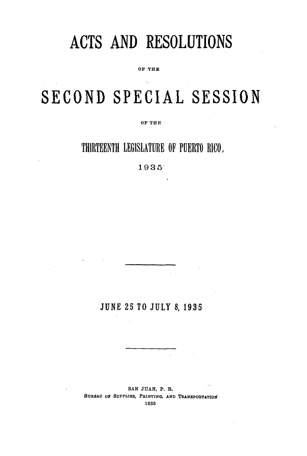 handle is hein.ssl/sspr0176 and id is 1 raw text is: ACTS AND RESOLUTIONS
OF THE
SECOND SPECIAL SESSION
OF THE

THIRTEENTH LEGISLATURE OF PUERTO RICO,
1935

JUNE 25 TO JULY 8, 1935

SAN JUAN, P. R.
BUIEAU Or SUPPLIES, PRINTING, AND TRANSPORTATION
1985


