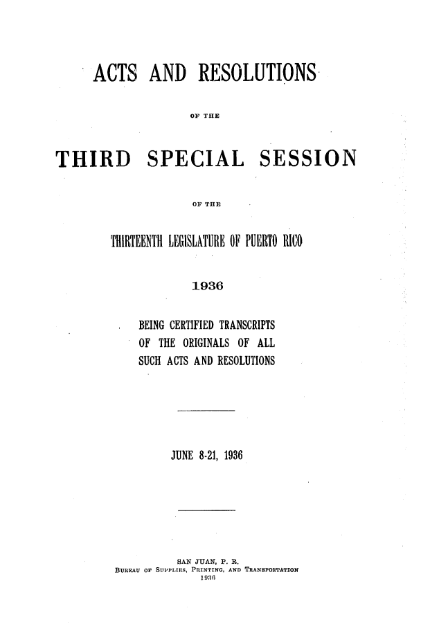 handle is hein.ssl/sspr0178 and id is 1 raw text is: ACTS AND RESOLUTIONS
OF THE
THIRD SPECIAL SESSION
OF THE

THIRTEENTH LEGISLATURE OF PUERTO RICO
1936
BEING CERTIFIED TRANSCRIPTS
OF THE ORIGINALS OF ALL
SUCH ACTS AND RESOLUTIONS

JUNE 8-21, 1936
SAN JUAN, P. R.
BUREAU OF SUPPLIES, PRINTING, AND TRANSPORTATION
1930


