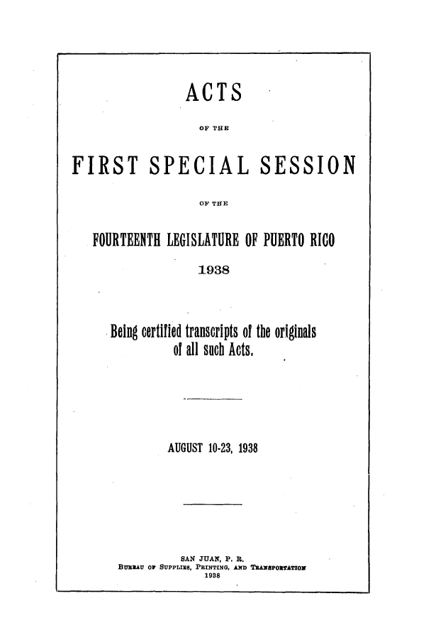 handle is hein.ssl/sspr0181 and id is 1 raw text is: ACTS
OF THE

FIRST

SPECIAL

SESSION

OF THE

FOURTEENTH LEGISLATURE OF PUERTO RICO
1938
Being certified transcripts of the originals
of all such Acts.

AUGUST 10-23, 1938
SAN JUAN, P. R.
BuIAU or SUPPLIaS, ParNTING, AND TaAxeroanero
1988


