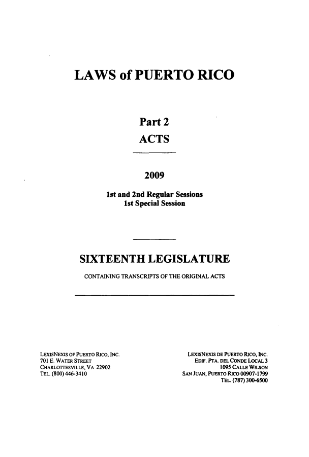 handle is hein.ssl/sspr0184 and id is 1 raw text is: LAWS of PUERTO RICO
Part 2
ACTS

2009
1st and 2nd Regular Sessions
1st Special Session

SIXTEENTH LEGISLATURE
CONTAINING TRANSCRIPTS OF THE ORIGINAL ACTS

LEXISNExIs OF PUERTO Rico, INC.
701 E. WATER STREET
CHARLOTTESVILLE, VA 22902
TEL. (800) 446-3410

LEXIsNEXIS DE PUERTO Rico, INC.
EDIF. PTA. DEL CONDE LOCAL 3
1095 CALLE WILSON
SAN JUAN, PUERTO Rico 00907-1799
TEL. (787) 300-6500


