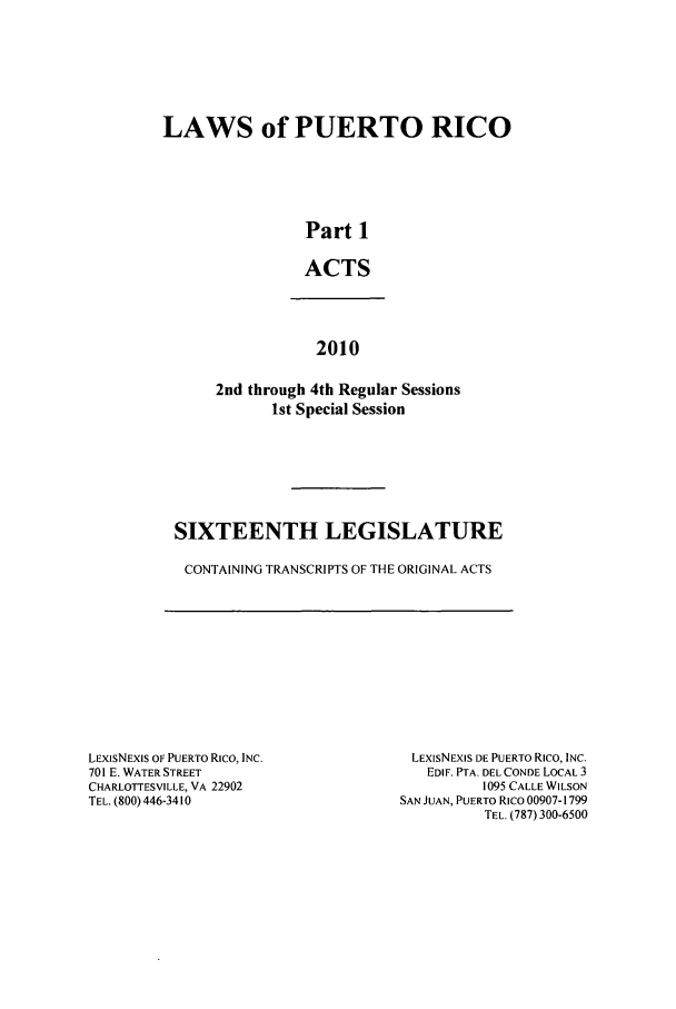 handle is hein.ssl/sspr0185 and id is 1 raw text is: LAWS of PUERTO RICO
Part 1
ACTS

2010
2nd through 4th Regular Sessions
1st Special Session

SIXTEENTH LEGISLATURE
CONTAINING TRANSCRIPTS OF THE ORIGINAL ACTS

LEXISNEXIS OF PUERTO Rico, INC.
701 E. WATER STREET
CHARLOTTESVILLE, VA 22902
TEL. (800) 446-3410

LEXIsNEXIS DE PUERTO Rico, INC.
EDIF. PTA. DEL CONDE LOCAL 3
1095 CALLE WILSON
SAN JUAN, PUERTO Rico 00907-1799
TEL. (787) 300-6500


