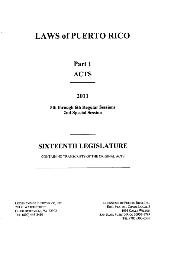 handle is hein.ssl/sspr0186 and id is 1 raw text is: LAWS of PUERTO RICO
Part 1
ACTS

2011
5th through 6th Regular Sessions
2nd Special Session

SIXTEENTH LEGISLATURE
CONTAINING TRANSCRIPTS OF THE ORIGINAL ACTS

LEXISNEXIS OF PUERTO Rico, INC.
701 E. WATER STREET
CHARLOTTESVILLE, VA 22902
TEL. (800) 446-3410

LEXIsNEXIS DE PUERTO Rico, INC.
EDIF. PTA. DEL CONDE LOCAL 3
1095 CALLE WILSON
SAN JUAN, PUERTO Rico 00907-1799
TEL. (787) 300-6500


