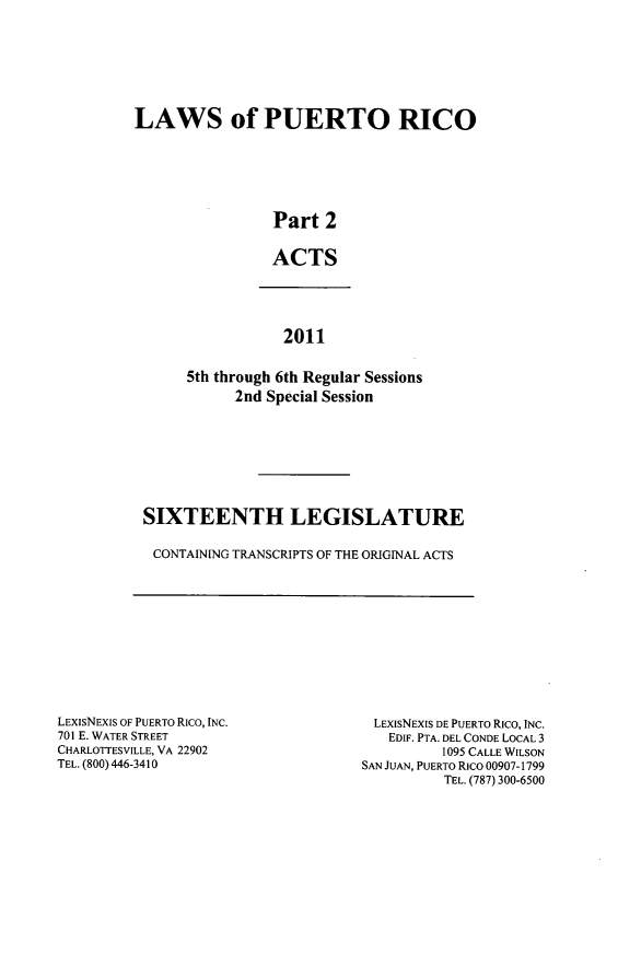 handle is hein.ssl/sspr0189 and id is 1 raw text is: LAWS of PUERTO RICO
Part 2
ACTS

2011
5th through 6th Regular Sessions
2nd Special Session

SIXTEENTH LEGISLATURE
CONTAINING TRANSCRIPTS OF THE ORIGINAL ACTS

LEXISNEXIS OF PUERTO Rico, INC.
701 E. WATER STREET
CHARLOTTESVILLE, VA 22902
TEL. (800) 446-3410

LEXISNEXIS DE PUERTO Rico, INC.
EDIF. PTA. DEL CONDE LOCAL 3
1095 CALLE WILSON
SAN JUAN, PUERTO RICO 00907-1799
TEL. (787) 300-6500


