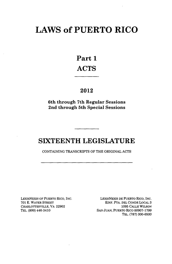 handle is hein.ssl/sspr0190 and id is 1 raw text is: 






LAWS of PUERTO RICO






                Part 1

                ACTS


             2012


6th through 7th Regular Sessions
2nd through 5th Special Sessions


SIXTEENTH LEGISLATURE

CONTAINING TRANSCRIPTS OF THE ORIGINAL ACTS


LEXISNEXIS OF PUERTO RICO, INC.
701 E. WATER STREET
CHARLOTTESVILLE, VA 22902
TEL. (800) 446-3410


LEXIsNEXIS DE PUERTO RIco, INC.
   EDIF. PTA. DEL CONDE LOCAL 3
          1095 CALLE WILSON
SAN JUAN, PUERTO RICO 00907-1799
          TEL. (787) 300-6500


