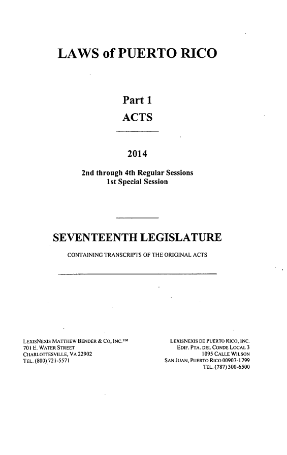 handle is hein.ssl/sspr0192 and id is 1 raw text is: 







LAWS of PUERTO RICO






                 Part 1


                 ACTS


            2014


2nd through 4th Regular Sessions
      1st Special Session


SEVENTEENTH LEGISLATURE

    CONTAINING TRANSCRIPTS OF THE ORIGINAL ACTS


LEXISNEXIS MATTrI EW BENDER & CO, INC.TM
701 E. WATER STREET
CIIARLOTTESVILLE, VA 22902
TEL. (800) 721-5571


LEXISNEXIS DE PUERTO Rico, INC.
   EDIF. PTA. DEL CONDE LOCAL 3
          1095 CALLE WILSON
SAN JUAN, PUERTO Rico 00907-1799
          TEL. (787) 300-6500


