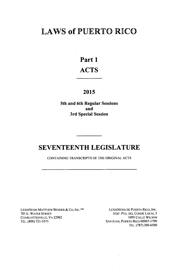 handle is hein.ssl/sspr0195 and id is 1 raw text is: 







LAWS of PUERTO RICO






                 Part 1


                 ACTS


          2015


5th and 6th Regular Sessions
           and
    3rd Special Session


SEVENTEENTH LEGISLATURE

    CONTAINING TRANSCRIPTS OF THE ORIGINAL ACTS


LEXIsNEXIS MATI-IIEW BENDER & CO, INC.M
701 E. WATER STREET
CIIARLOTIESVILLE, VA 22902
TEL. (800) 721-5571


LEXIsNEXIS DE PUERTO RICo, INC.
   EDIF. PTA. DEL CONDE LOCAL 3
          1095 CALLE WILSON
SAN JUAN, PUERTO Rico 00907-1799
          TEL. (787) 300-6500


