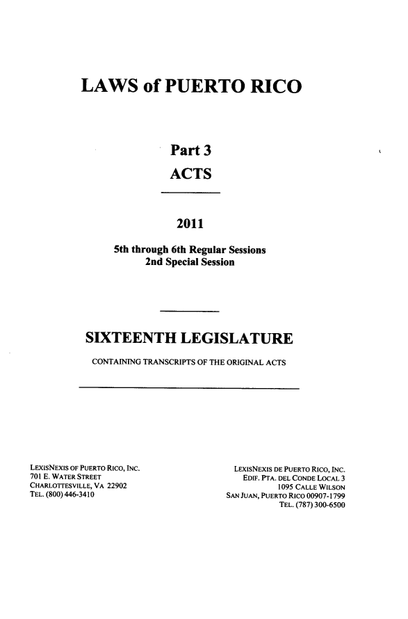 handle is hein.ssl/sspr0197 and id is 1 raw text is: 









LAWS of PUERTO RICO






                 Part  3


                 ACTS


            2011


5th through 6th Regular Sessions
      2nd Special Session


SIXTEENTH LEGISLATURE

CONTAINING TRANSCRIPTS OF THE ORIGINAL ACTS


LEXISNEXIS OF PUERTO Rico, INC.
701 E. WATER STREET
CHARLOTTESVILLE, VA 22902
TEL. (800) 446-3410


LEXISNEXIS DE PUERTO RICO, INC.
   EDIF. PTA. DEL CONDE LOCAL 3
          1095 CALLE WILSON
SAN JUAN, PUERTO Rico 00907-1799
          TEL. (787) 300-6500


