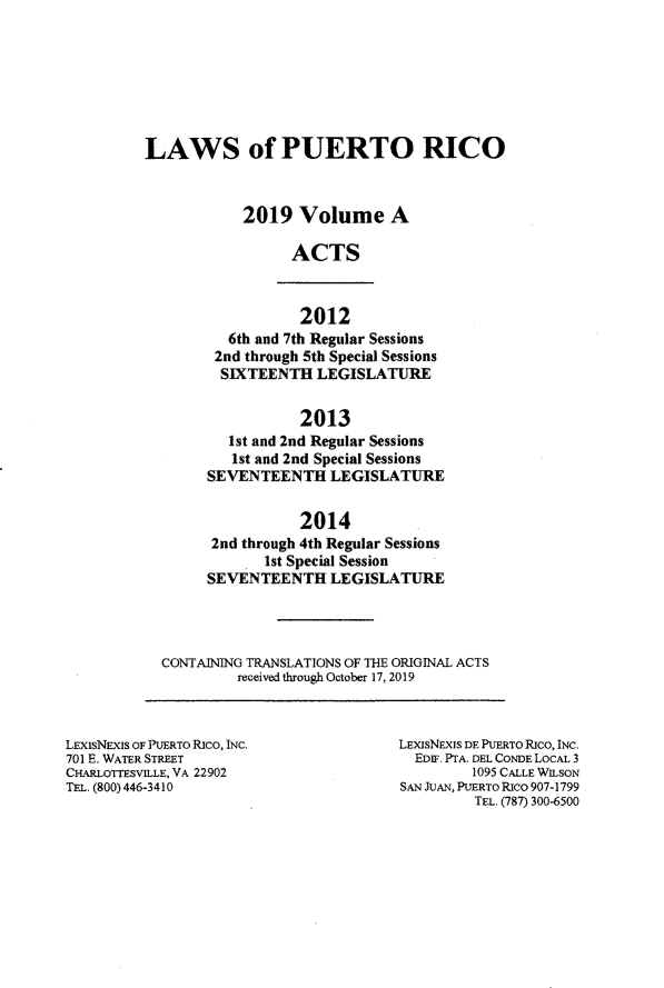handle is hein.ssl/sspr0200 and id is 1 raw text is: 







LAWS of PUERTO RICO



            2019 Volume A

                  ACTS


          2012
  6th and 7th Regular Sessions
2nd through 5th Special Sessions
SIXTEENTH LEGISLATURE


                 2013
        1st and 2nd Regular Sessions
        1st and 2nd Special Sessions
     SEVENTEENTH LEGISLATURE


                 2014
      2nd through 4th Regular Sessions
            1st Special Session
     SEVENTEENTH LEGISLATURE




CONTAINING TRANSLATIONS OF THE ORIGINAL ACTS
         received through October 17, 2019


LEXSNEXiS OF PUERTO RICO, INC.
701 E. WATER STREET
CHARLOTTESVILLE, VA 22902
TEL. (800) 446-3410


LEXISNE XS DE PUERTO Rico, INc.
  EDIF. PTA. DEL CONDE LocAL 3
         1095 CALLE WILSON
SAN JUAN, PUERTO Rico 907-1799
         TEL. (787) 300-6500


