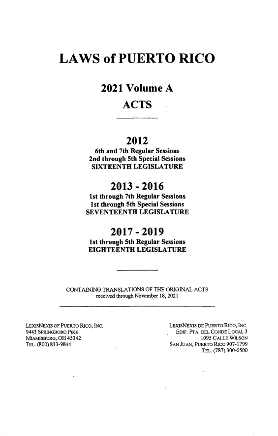 handle is hein.ssl/sspr0204 and id is 1 raw text is: LAWS of PUERTO RICO
2021 Volume A
ACTS

2012
6th and 7th Regular Sessions
2nd through 5th Special Sessions
SIXTEENTH LEGISLATURE

2013 - 2016
1st through 7th Regular Sessions
1st through 5th Special Sessions
SEVENTEENTH LEGISLATURE
2017-2019
1st through 5th Regular Sessions
EIGHTEENTH LEGISLATURE
CONTAINING TRANSLATIONS OF THE ORIGINAL ACTS
received through November 18, 2021

LEXISNEXIS OF PUERTO Rico, INC.
9443 SPRINOBORO PIKE
MIAMISBURG, OH 45342
TEL. (800) 833-9844

LEXISNEXIS DE PUERTO RIcO, INC.
EDIF. PTA. DEL CONDE LOCAL 3
1095 CALLE WILSON
SAN JUAN, PUERTO Rico 907-1799
TEL. (787) 300-6500


