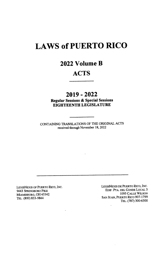 handle is hein.ssl/sspr0207 and id is 1 raw text is: LAWS of PUERTO RICO
2022 Volume B
ACTS

2019 - 2022
Regular Sessions & Special Sessions
EIGHTEENTH LEGISLATURE

CONTAINING TRANSLATIONS OF THE ORIGINAL ACTS
received through November 18, 2022

LEXISNEXIS OF PUERTO RICO, INC.
9443 SPRINGBORO PIKE
MIAMISBURG, OH 45342
TEL. (800) 833-9844

LEXISNEXIS DE PUERTO RICO, INC.
EDIF. PTA. DEL CONDE LOCAL 3
1095 CALLE WILSON
SAN JUAN, PUERTO Rico 907-1799
TEL. (787) 300-6500


