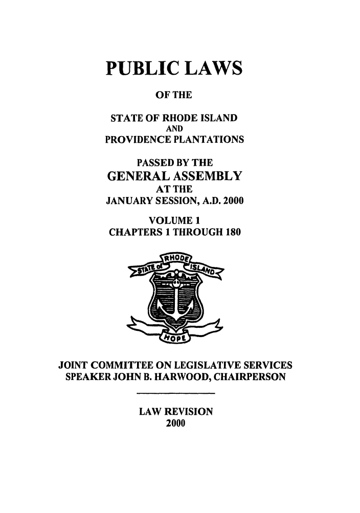 handle is hein.ssl/ssri0001 and id is 1 raw text is: PUBLIC LAWS
OF THE
STATE OF RHODE ISLAND
AND
PROVIDENCE PLANTATIONS
PASSED BY THE
GENERAL ASSEMBLY
AT THE
JANUARY SESSION, A.D. 2000
VOLUME 1
CHAPTERS 1 THROUGH 180
JOINT COMMITTEE ON LEGISLATIVE SERVICES
SPEAKER JOHN B. HARWOOD, CHAIRPERSON

LAW REVISION
2000


