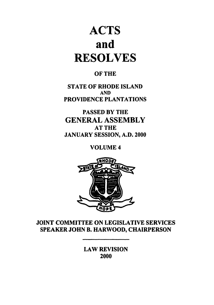 handle is hein.ssl/ssri0004 and id is 1 raw text is: ACTS
and
RESOLVES

OF THE
STATE OF RHODE ISLAND
AND
PROVIDENCE PLANTATIONS
PASSED BY THE
GENERAL ASSEMBLY
AT THE
JANUARY SESSION, A.D. 2000
VOLUME 4

JOINT COMMITTEE ON LEGISLATIVE SERVICES
SPEAKER JOHN B. HARWOOD, CHAIRPERSON

LAW REVISION
2000


