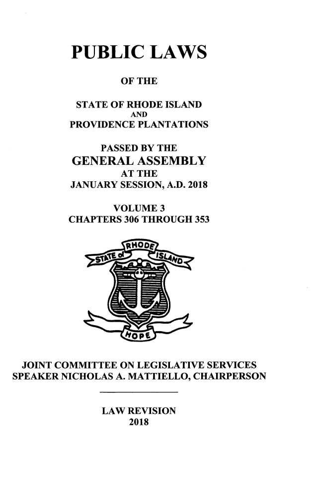 handle is hein.ssl/ssri000754 and id is 1 raw text is: 



        PUBLIC LAWS

                OF THE

         STATE OF RHODE ISLAND
                 AND
        PROVIDENCE PLANTATIONS

             PASSED BY THE
         GENERAL  ASSEMBLY
                AT THE
        JANUARY SESSION, A.D. 2018

               VOLUME 3
        CHAPTERS 306 THROUGH 353













 JOINT COMMITTEE ON LEGISLATIVE SERVICES
SPEAKER NICHOLAS A. MATTIELLO, CHAIRPERSON


             LAW REVISION
                 2018


