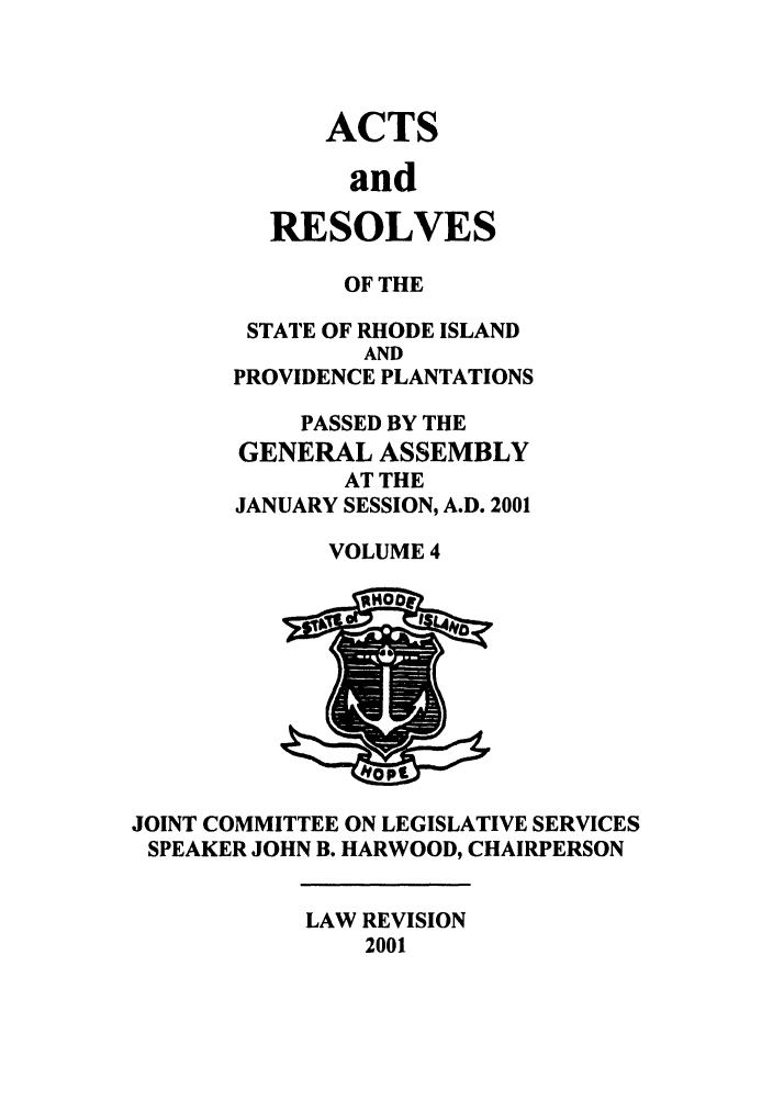 handle is hein.ssl/ssri0008 and id is 1 raw text is: ACTS
and
RESOLVES

OF THE
STATE OF RHODE ISLAND
AND
PROVIDENCE PLANTATIONS
PASSED BY THE
GENERAL ASSEMBLY
AT THE
JANUARY SESSION, A.D. 2001
VOLUME 4

JOINT COMMITTEE ON LEGISLATIVE SERVICES
SPEAKER JOHN B. HARWOOD, CHAIRPERSON

LAW REVISION
2001


