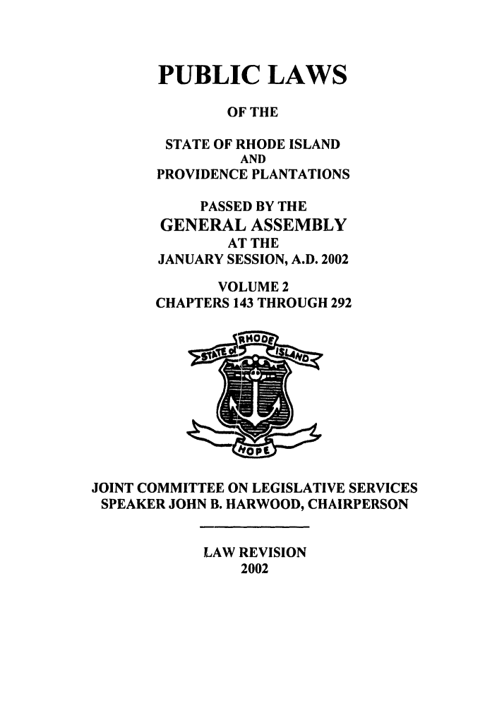 handle is hein.ssl/ssri0010 and id is 1 raw text is: PUBLIC LAWS
OF THE
STATE OF RHODE ISLAND
AND
PROVIDENCE PLANTATIONS
PASSED BY THE
GENERAL ASSEMBLY
AT THE
JANUARY SESSION, A.D. 2002
VOLUME 2
CHAPTERS 143 THROUGH 292

JOINT COMMITTEE ON LEGISLATIVE SERVICES
SPEAKER JOHN B. HARWOOD, CHAIRPERSON

LAW REVISION
2002


