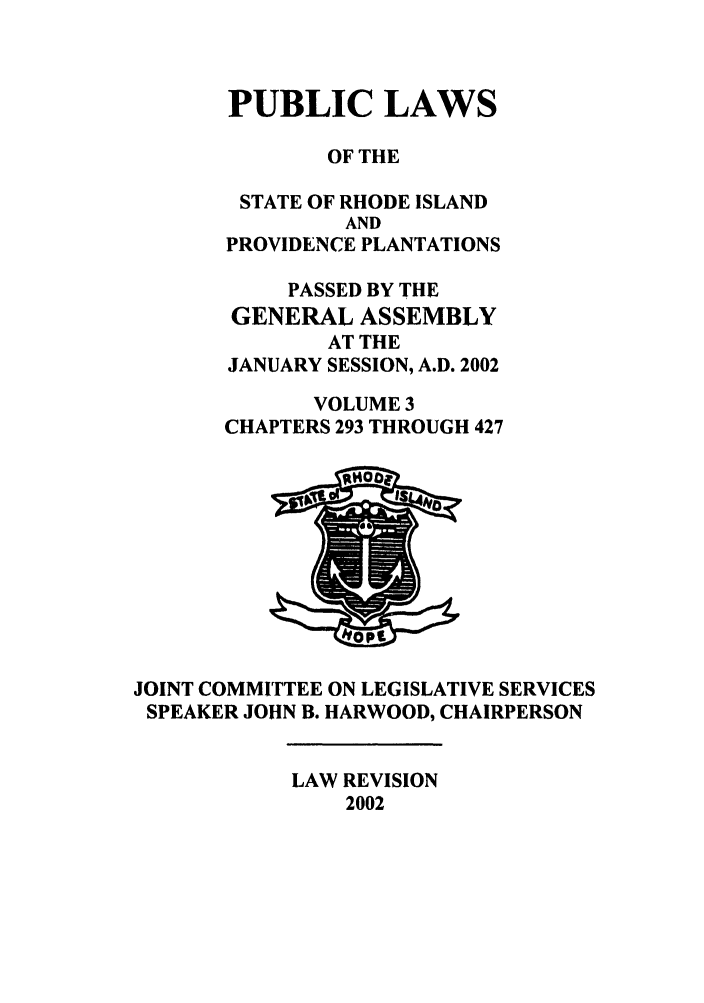 handle is hein.ssl/ssri0011 and id is 1 raw text is: PUBLIC LAWS
OF THE
STATE OF RHODE ISLAND
AND
PROVIDENCE PLANTATIONS
PASSED BY THE
GENERAL ASSEMBLY
AT THE
JANUARY SESSION, A.D. 2002
VOLUME 3
CHAPTERS 293 THROUGH 427

JOINT COMMITTEE ON LEGISLATIVE SERVICES
SPEAKER JOHN B. HARWOOD, CHAIRPERSON

LAW REVISION
2002


