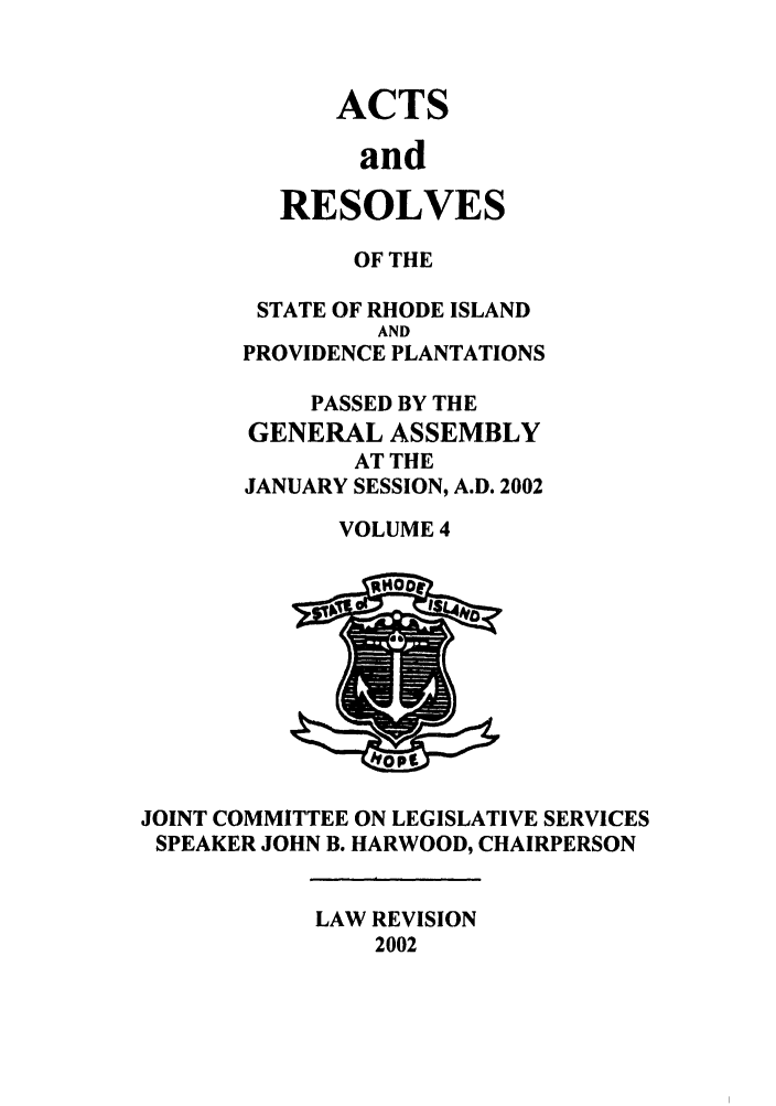 handle is hein.ssl/ssri0012 and id is 1 raw text is: ACTS
and
RESOLVES

OF THE
STATE OF RHODE ISLAND
AND
PROVIDENCE PLANTATIONS
PASSED BY THE
GENERAL ASSEMBLY
AT THE
JANUARY SESSION, A.D. 2002
VOLUME 4

JOINT COMMITTEE ON LEGISLATIVE SERVICES
SPEAKER JOHN B. HARWOOD, CHAIRPERSON

LAW REVISION
2002

7>


