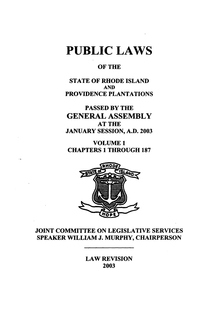 handle is hein.ssl/ssri0013 and id is 1 raw text is: PUBLIC LAWS
OF THE
STATE OF RHODE ISLAND
AND
PROVIDENCE PLANTATIONS
PASSED BY THE
GENERAL ASSEMBLY
AT THE
JANUARY SESSION, A.D. 2003
VOLUME 1
CHAPTERS 1 THROUGH 187
JOINT COMMITTEE ON LEGISLATIVE SERVICES
SPEAKER WILLIAM J. MURPHY, CHAIRPERSON

LAW REVISION
2003


