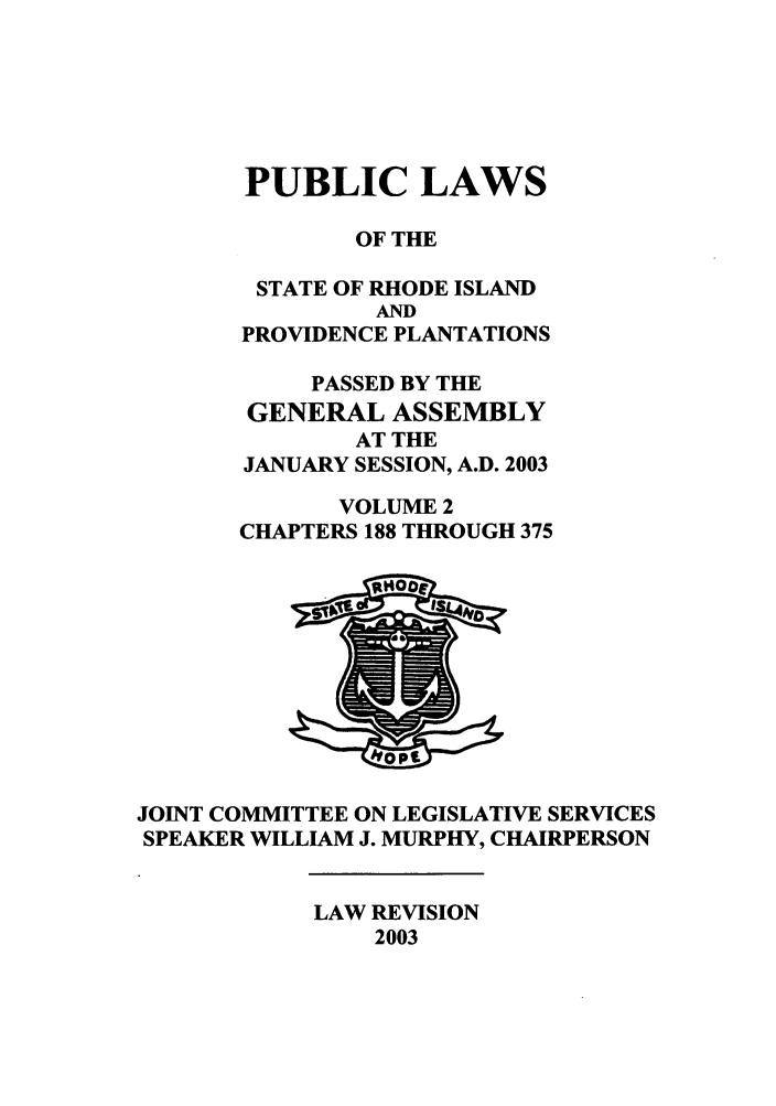 handle is hein.ssl/ssri0014 and id is 1 raw text is: PUBLIC LAWS
OF THE
STATE OF RHODE ISLAND
AND
PROVIDENCE PLANTATIONS
PASSED BY THE
GENERAL ASSEMBLY
AT THE
JANUARY SESSION, A.D. 2003
VOLUME 2
CHAPTERS 188 THROUGH 375

JOINT COMMITTEE ON LEGISLATIVE SERVICES
SPEAKER WILLIAM J. MURPHY, CHAIRPERSON

LAW REVISION
2003


