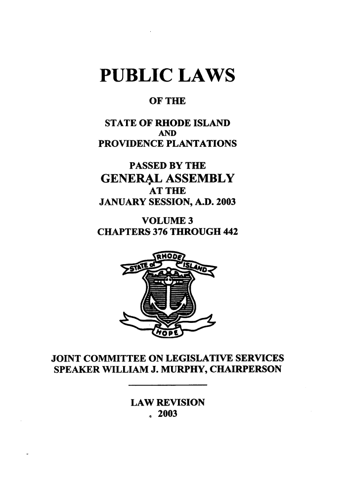 handle is hein.ssl/ssri0015 and id is 1 raw text is: PUBLIC LAWS
OF THE
STATE OF RHODE ISLAND
AND
PROVIDENCE PLANTATIONS
PASSED BY THE
GENERL ASSEMBLY
AT THE
JANUARY SESSION, A.D. 2003
VOLUME 3
CHAPTERS 376 THROUGH 442

JOINT COMMITTEE ON LEGISLATIVE SERVICES
SPEAKER WILLIAM J. MURPHY, CHAIRPERSON

LAW REVISION
., 2003


