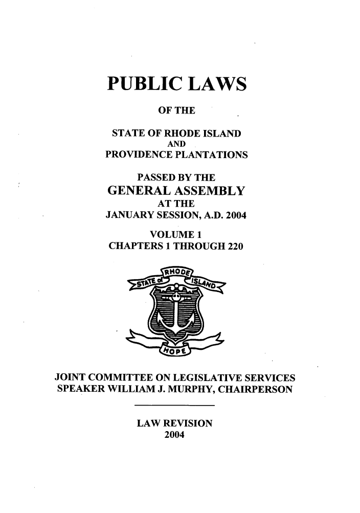 handle is hein.ssl/ssri0017 and id is 1 raw text is: PUBLIC LAWS
OF THE
STATE OF RHODE ISLAND
AND
PROVIDENCE PLANTATIONS
PASSED BY THE
GENERAL ASSEMBLY
AT THE
JANUARY SESSION, A.D. 2004
VOLUME 1
CHAPTERS 1 THROUGH 220

JOINT COMMITTEE ON LEGISLATIVE SERVICES
SPEAKER WILLIAM J. MURPHY, CHAIRPERSON

LAW REVISION
2004


