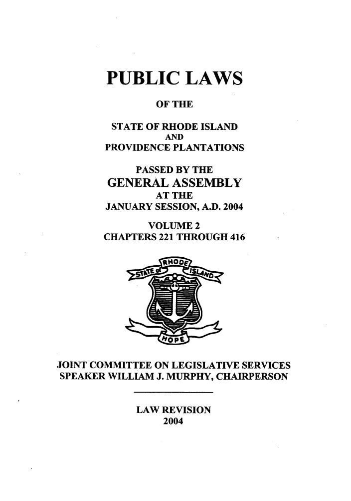 handle is hein.ssl/ssri0018 and id is 1 raw text is: PUBLIC LAWS
OF THE
STATE OF RHODE ISLAND
AND
PROVIDENCE PLANTATIONS
PASSED BY THE
GENERAL ASSEMBLY
AT THE
JANUARY SESSION, A.D. 2004
VOLUME 2
CHAPTERS 221 THROUGH 416

JOINT COMMITTEE ON LEGISLATIVE SERVICES
SPEAKER WILLIAM J. MURPHY, CHAIRPERSON

LAW REVISION
2004


