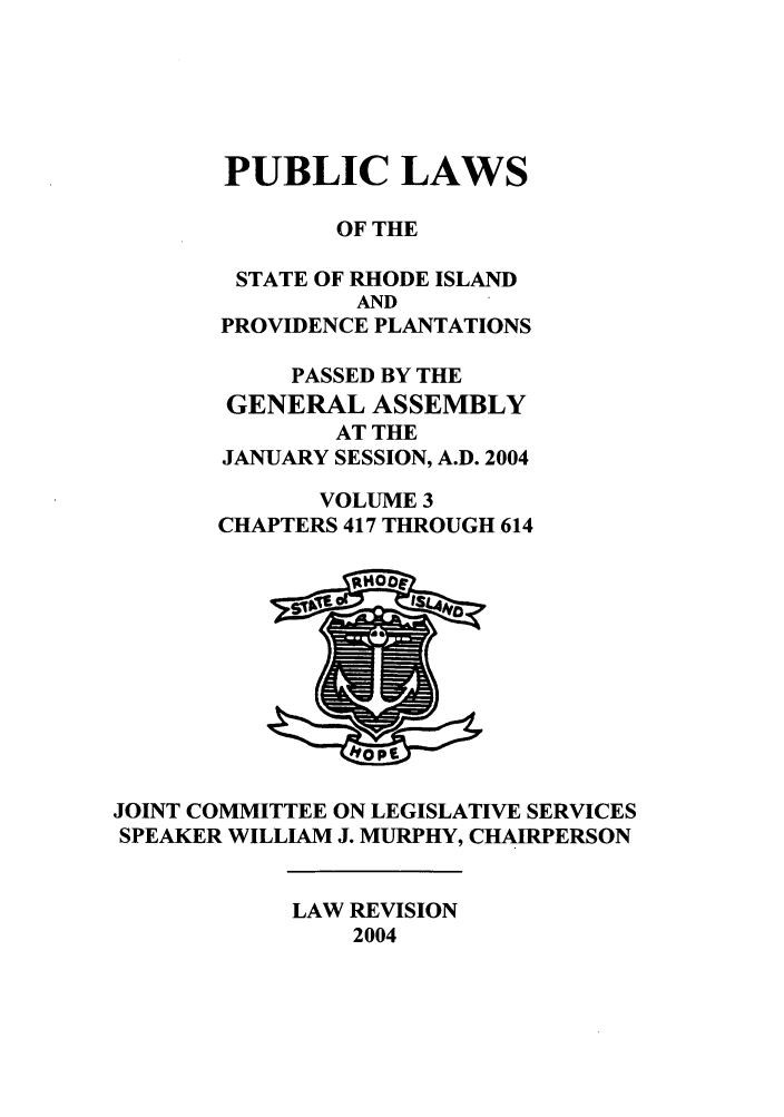 handle is hein.ssl/ssri0019 and id is 1 raw text is: PUBLIC LAWS
OF THE
STATE OF RHODE ISLAND
AND
PROVIDENCE PLANTATIONS
PASSED BY THE
GENERAL ASSEMBLY
AT THE
JANUARY SESSION, A.D. 2004
VOLUME 3
CHAPTERS 417 THROUGH 614

JOINT COMMITTEE ON LEGISLATIVE SERVICES
SPEAKER WILLIAM J. MURPHY, CHAIRPERSON

LAW REVISION
2004


