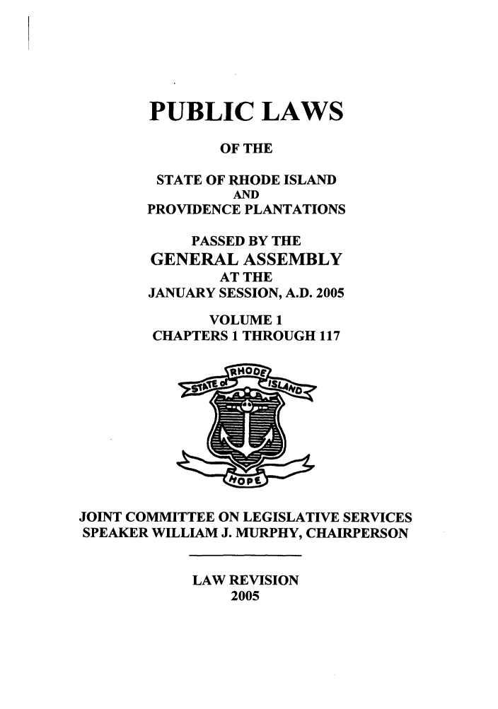 handle is hein.ssl/ssri0021 and id is 1 raw text is: PUBLIC LAWS
OF THE
STATE OF RHODE ISLAND
AND
PROVIDENCE PLANTATIONS
PASSED BY THE
GENERAL ASSEMBLY
AT THE
JANUARY SESSION, A.D. 2005
VOLUME 1
CHAPTERS 1 THROUGH 117

JOINT COMMITTEE ON LEGISLATIVE SERVICES
SPEAKER WILLIAM J. MURPHY, CHAIRPERSON

LAW REVISION
2005


